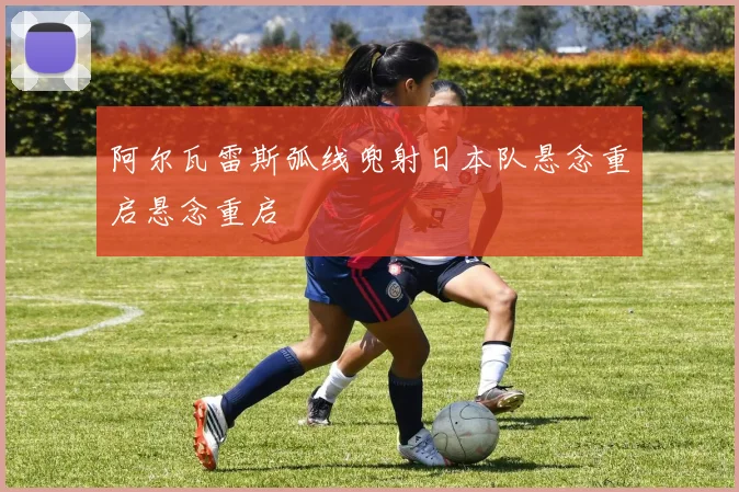 阿尔瓦雷斯弧线兜射日本队悬念重启悬念重启