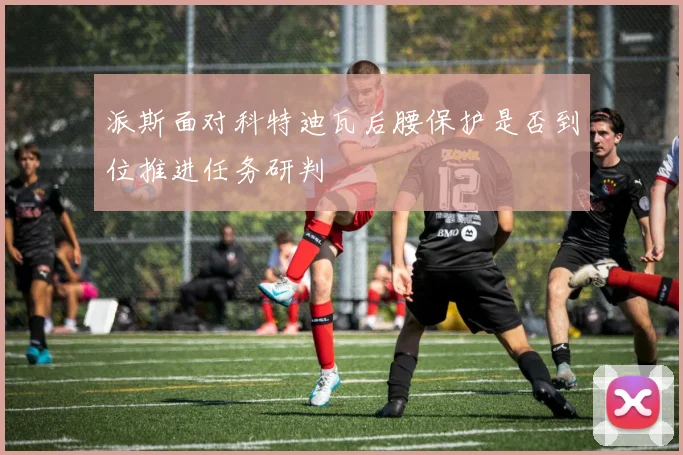 派斯面对科特迪瓦后腰保护是否到位推进任务研判