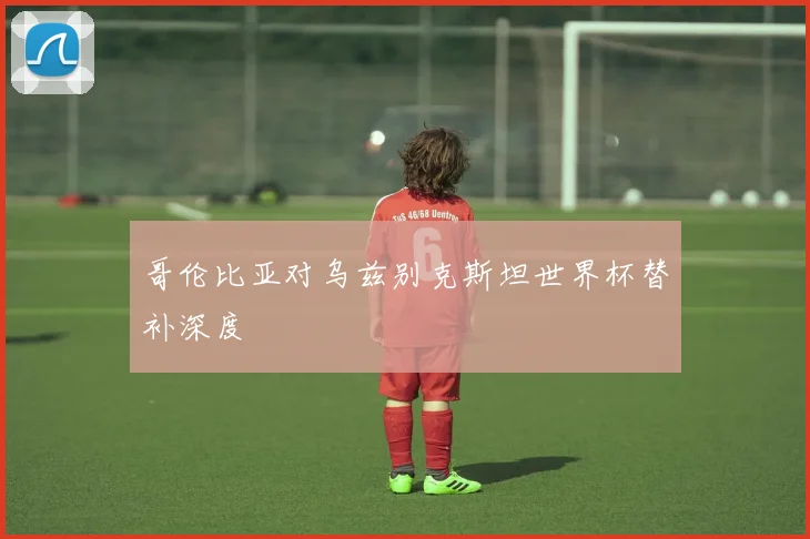 哥伦比亚对乌兹别克斯坦世界杯替补深度