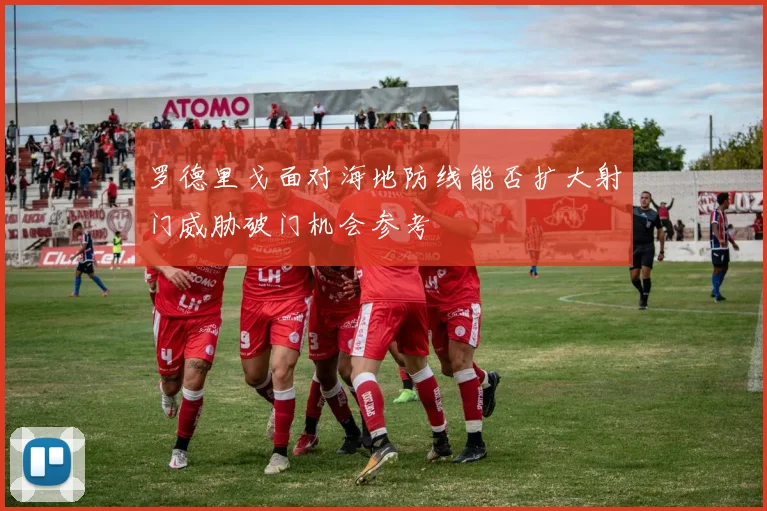 罗德里戈面对海地防线能否扩大射门威胁破门机会参考