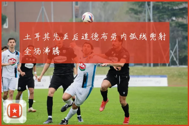 土耳其先丢后追德布劳内弧线兜射全场沸腾