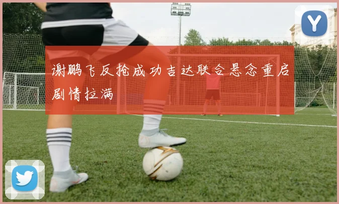 谢鹏飞反抢成功吉达联合悬念重启剧情拉满