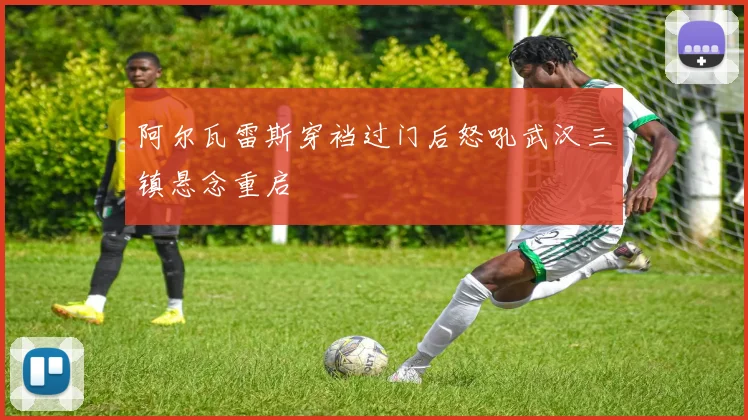 阿尔瓦雷斯穿裆过门后怒吼武汉三镇悬念重启