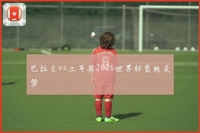 巴拉圭vs土耳其2026世界杯首轮走势