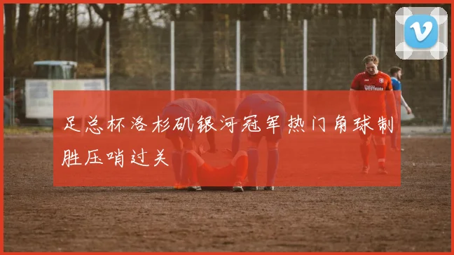 足总杯洛杉矶银河冠军热门角球制胜压哨过关