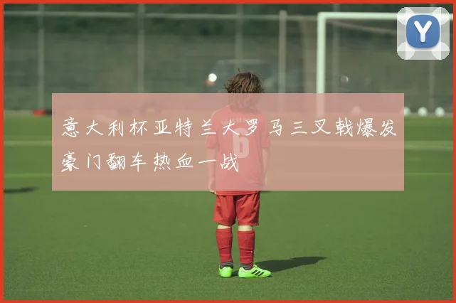 意大利杯亚特兰大罗马三叉戟爆发豪门翻车热血一战