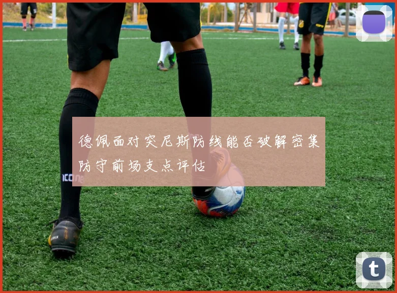 德佩面对突尼斯防线能否破解密集防守前场支点评估