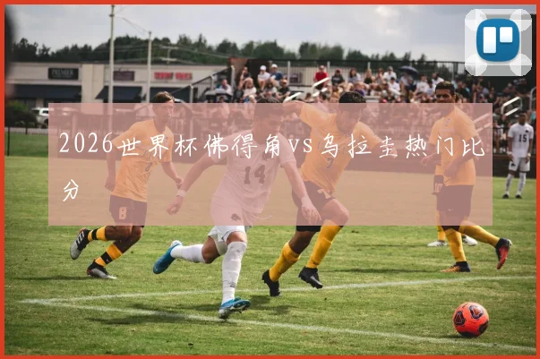 2026世界杯佛得角vs乌拉圭热门比分