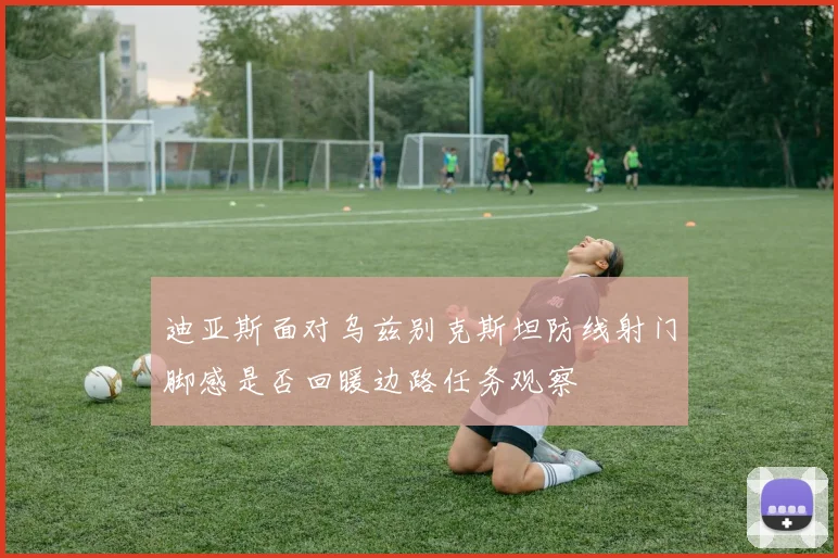迪亚斯面对乌兹别克斯坦防线射门脚感是否回暖边路任务观察