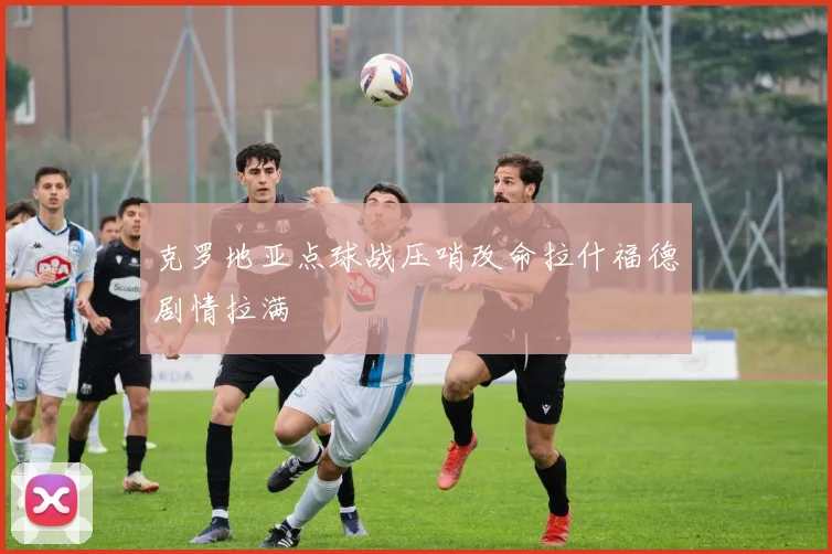 克罗地亚点球战压哨改命拉什福德剧情拉满
