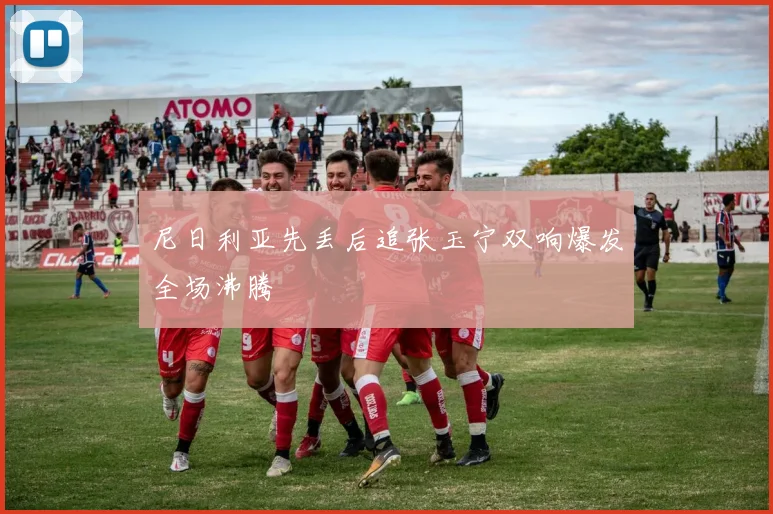 尼日利亚先丢后追张玉宁双响爆发全场沸腾