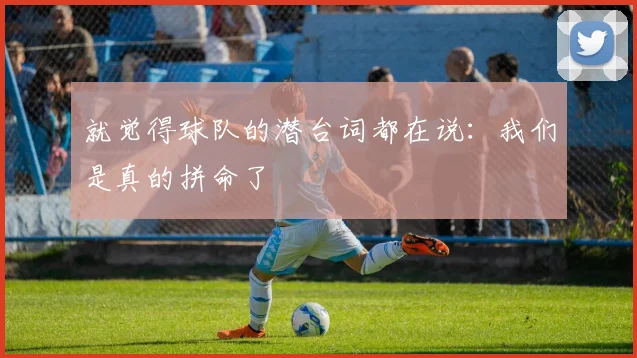 就觉得球队的潜台词都在说：我们是真的拼命了