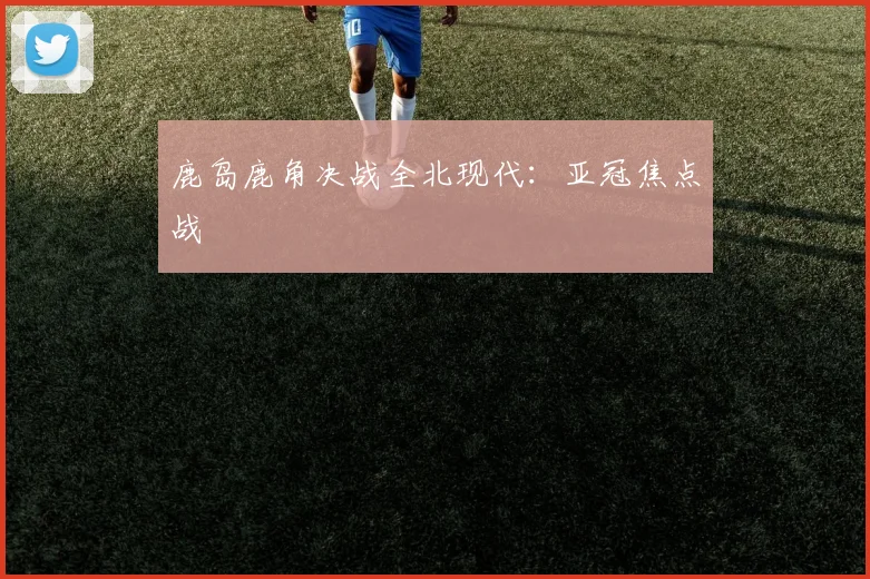 鹿岛鹿角决战全北现代：亚冠焦点战