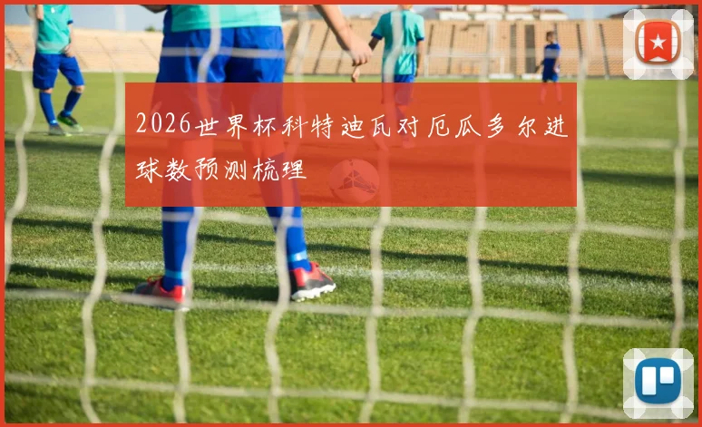 2026世界杯科特迪瓦对厄瓜多尔进球数预测梳理