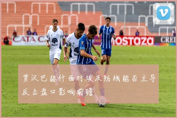 贾汉巴赫什面对埃及防线能否主导反击盘口影响前瞻