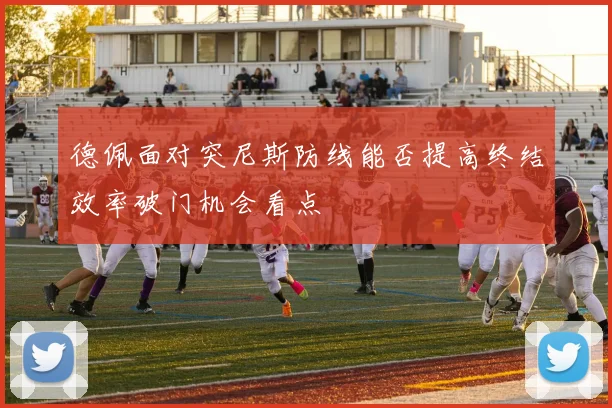 德佩面对突尼斯防线能否提高终结效率破门机会看点