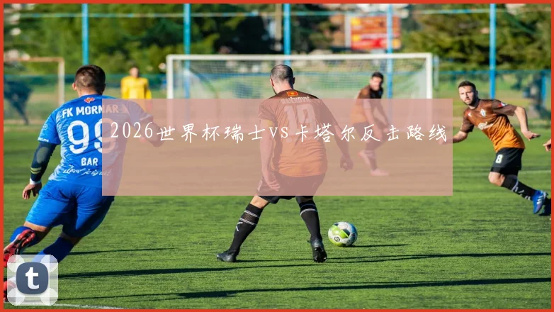2026世界杯瑞士vs卡塔尔反击路线