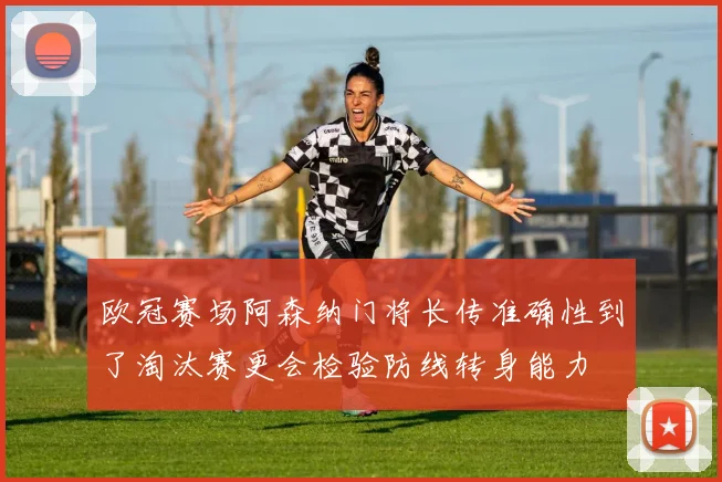 欧冠赛场阿森纳门将长传准确性到了淘汰赛更会检验防线转身能力