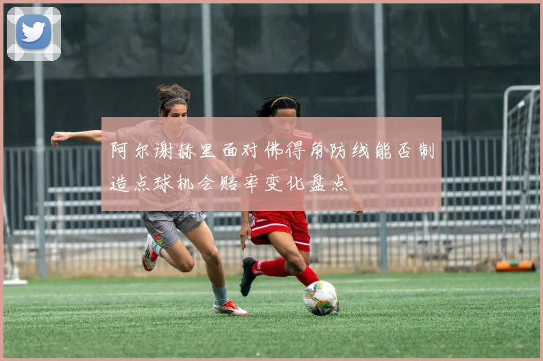 阿尔谢赫里面对佛得角防线能否制造点球机会赔率变化盘点