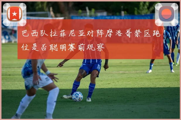 巴西队拉菲尼亚对阵摩洛哥禁区跑位是否聪明赛前观察