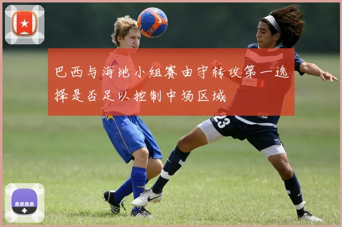 巴西与海地小组赛由守转攻第一选择是否足以控制中场区域