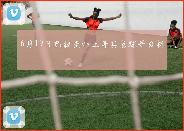 6月19日巴拉圭vs土耳其点球手分析