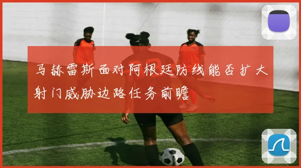 马赫雷斯面对阿根廷防线能否扩大射门威胁边路任务前瞻