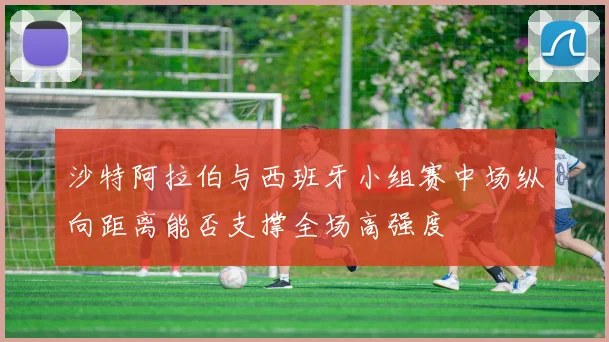 沙特阿拉伯与西班牙小组赛中场纵向距离能否支撑全场高强度