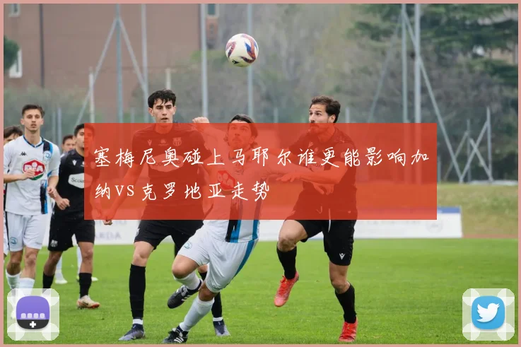 塞梅尼奥碰上马耶尔谁更能影响加纳vs克罗地亚走势