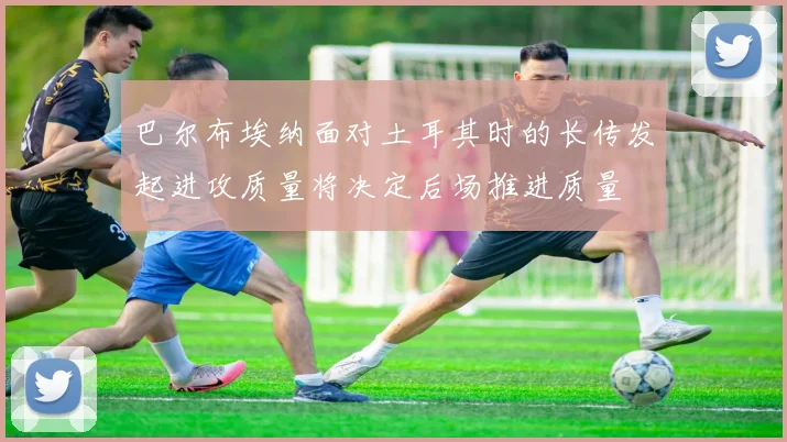 巴尔布埃纳面对土耳其时的长传发起进攻质量将决定后场推进质量