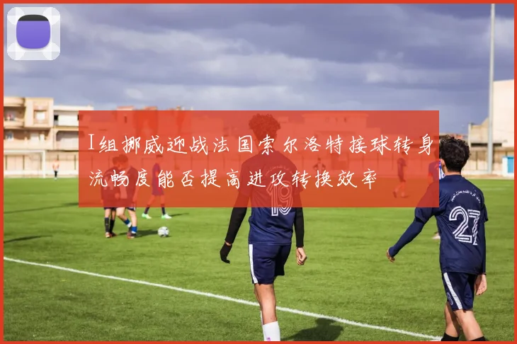 I组挪威迎战法国索尔洛特接球转身流畅度能否提高进攻转换效率