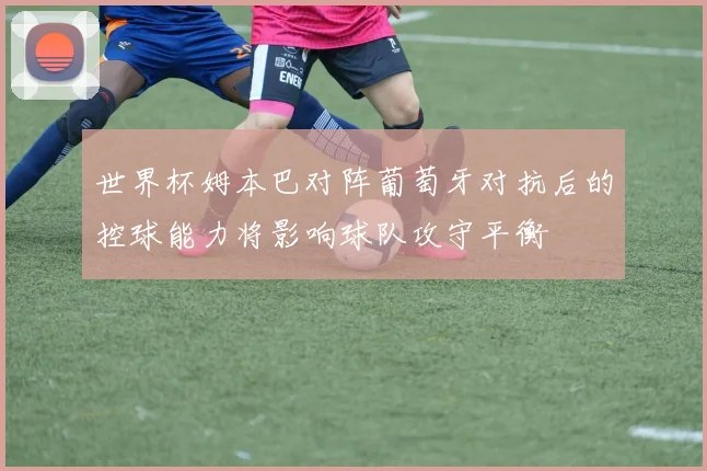 世界杯姆本巴对阵葡萄牙对抗后的控球能力将影响球队攻守平衡