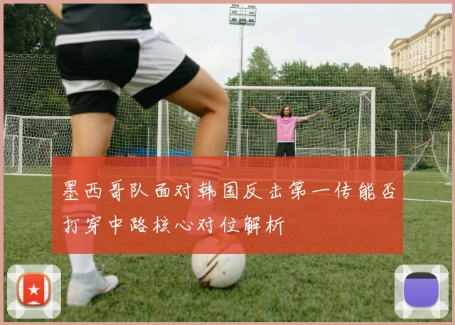 墨西哥队面对韩国反击第一传能否打穿中路核心对位解析