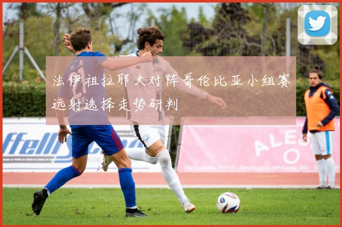 法伊祖拉耶夫对阵哥伦比亚小组赛远射选择走势研判