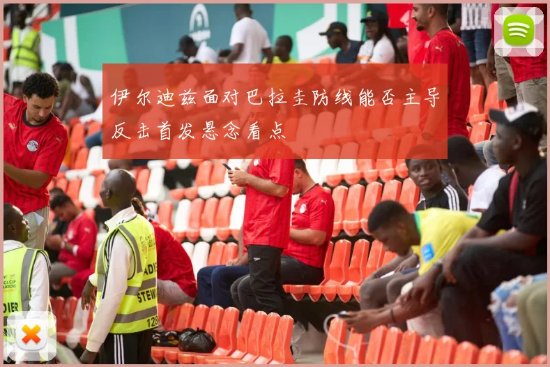 伊尔迪兹面对巴拉圭防线能否主导反击首发悬念看点