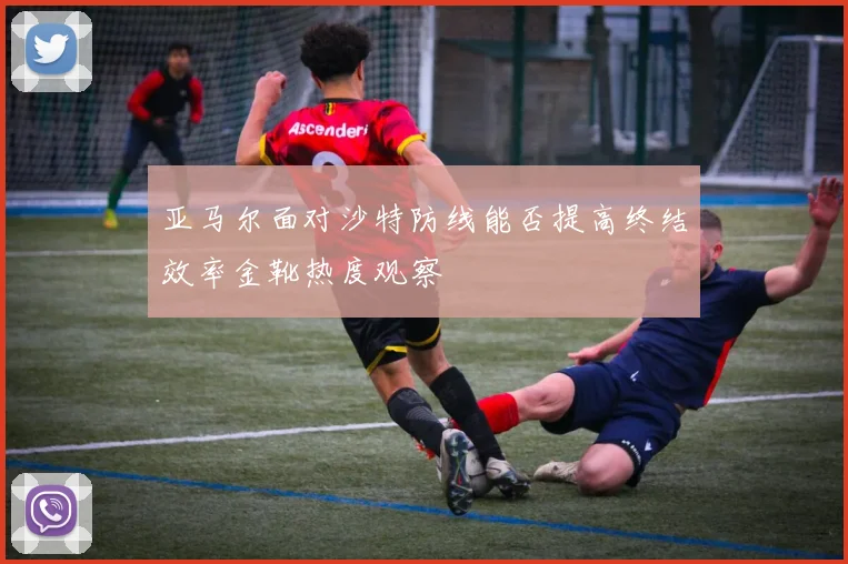 亚马尔面对沙特防线能否提高终结效率金靴热度观察