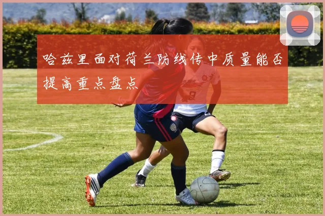 哈兹里面对荷兰防线传中质量能否提高重点盘点