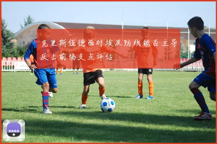 克里斯伍德面对埃及防线能否主导反击前场支点评估