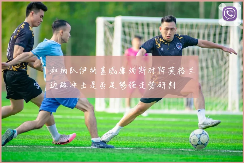 加纳队伊纳基威廉姆斯对阵英格兰边路冲击是否足够强走势研判
