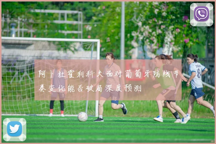 阿卜杜霍利科夫面对葡萄牙防线节奏变化能否破局深度预测