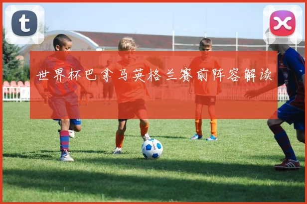 世界杯巴拿马英格兰赛前阵容解读